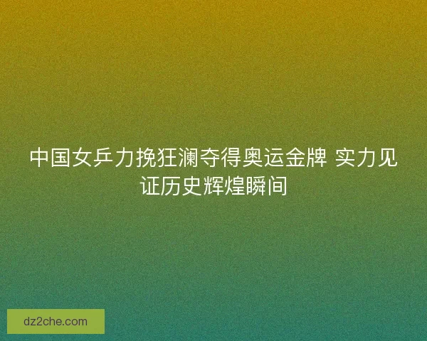 中国女乒力挽狂澜夺得奥运金牌 实力见证历史辉煌瞬间