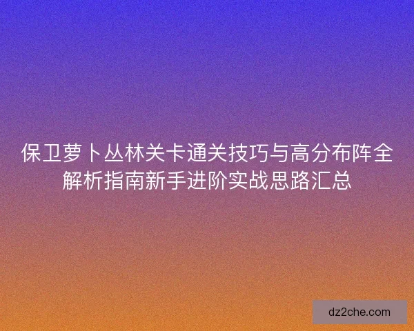 保卫萝卜丛林关卡通关技巧与高分布阵全解析指南新手进阶实战思路汇总