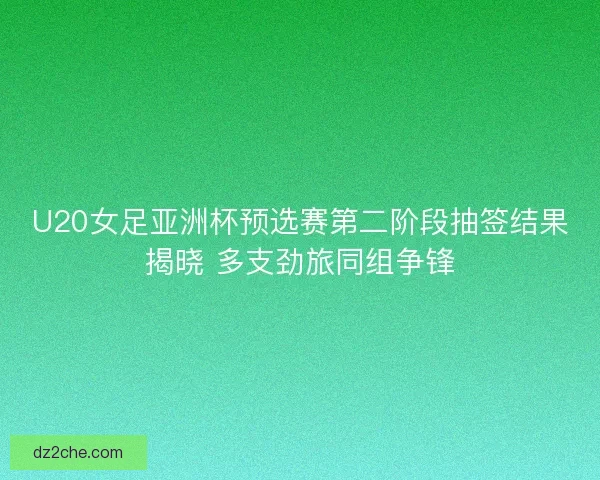 U20女足亚洲杯预选赛第二阶段抽签结果揭晓 多支劲旅同组争锋