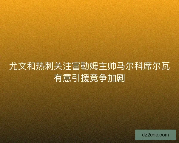 尤文和热刺关注富勒姆主帅马尔科席尔瓦有意引援竞争加剧