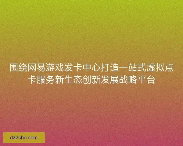 围绕网易游戏发卡中心打造一站式虚拟点卡服务新生态创新发展战略平台