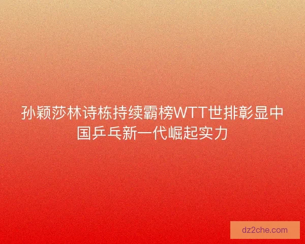 孙颖莎林诗栋持续霸榜WTT世排彰显中国乒乓新一代崛起实力