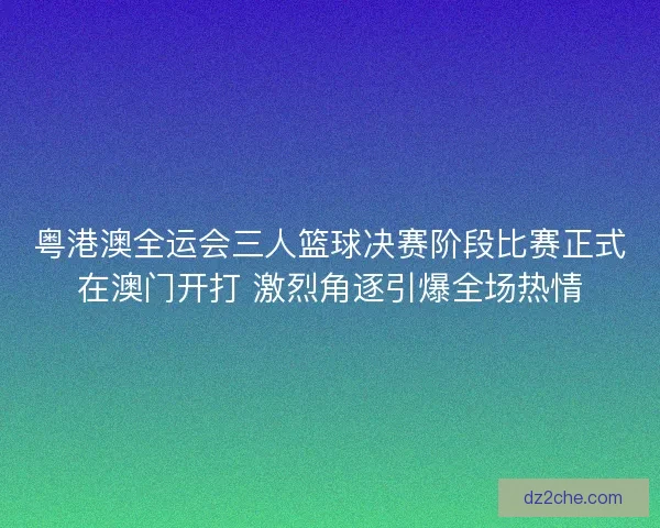 粤港澳全运会三人篮球决赛阶段比赛正式在澳门开打 激烈角逐引爆全场热情
