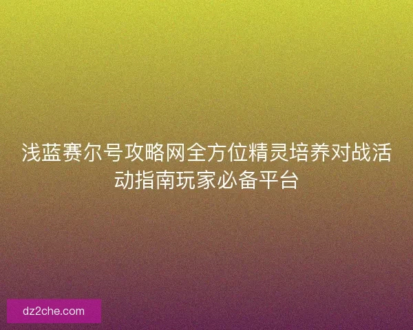 浅蓝赛尔号攻略网全方位精灵培养对战活动指南玩家必备平台