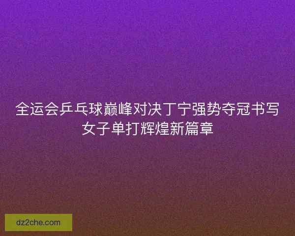 全运会乒乓球巅峰对决丁宁强势夺冠书写女子单打辉煌新篇章