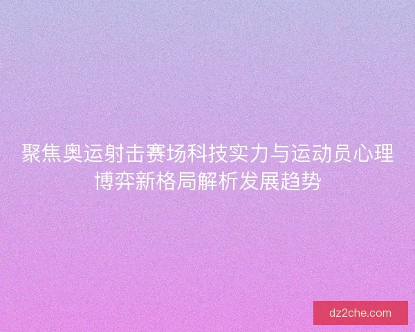 聚焦奥运射击赛场科技实力与运动员心理博弈新格局解析发展趋势