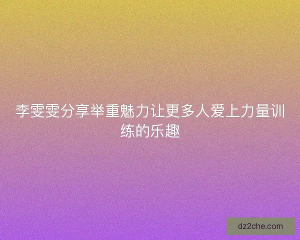 李雯雯分享举重魅力让更多人爱上力量训练的乐趣