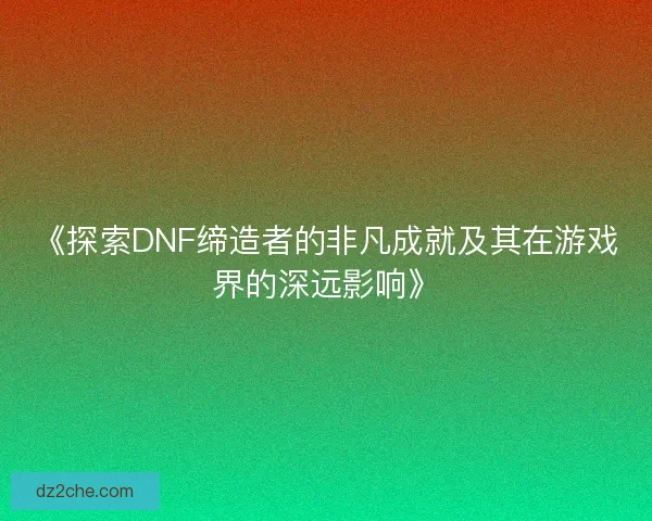 《探索DNF缔造者的非凡成就及其在游戏界的深远影响》