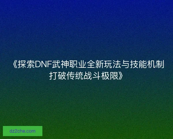 《探索DNF武神职业全新玩法与技能机制 打破传统战斗极限》